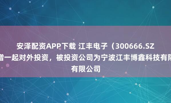 安泽配资APP下载 江丰电子（300666.SZ）新增一起对外投资，被投资公司为宁波江丰博鑫科技有限公司
