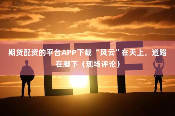 期货配资的平台APP下载 “风云”在天上,道路在脚下(现场评论)