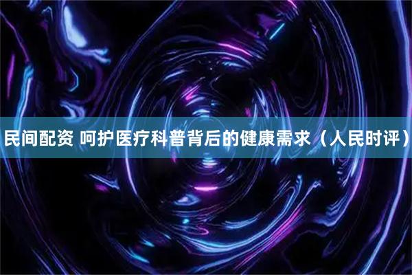 民间配资 呵护医疗科普背后的健康需求（人民时评）