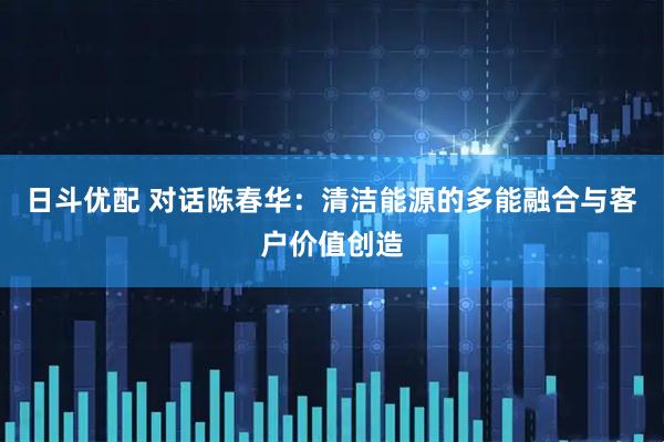 日斗优配 对话陈春华：清洁能源的多能融合与客户价值创造