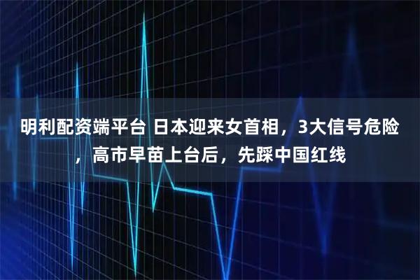 明利配资端平台 日本迎来女首相,3大信号危险,高市早苗上台后,先踩中国红线