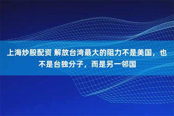 上海炒股配资 解放台湾最大的阻力不是美国，也不是台独分子，而是另一邻国