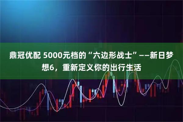 鼎冠优配 5000元档的“六边形战士”——新日梦想6，重新定义你的出行生活