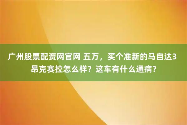 广州股票配资网官网 五万，买个准新的马自达3 昂克赛拉怎么样？这车有什么通病？