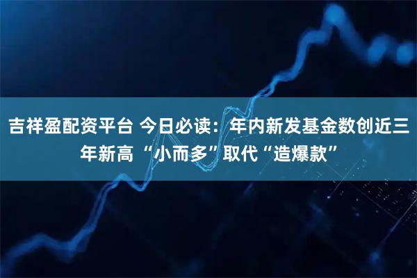 吉祥盈配资平台 今日必读:年内新发基金数创近三年新高 “小而多”取代“造爆款”