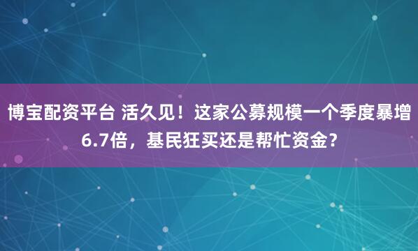 博宝配资平台 活久见！这家公募规模一个季度暴增6.7倍，基民狂买还是帮忙资金？