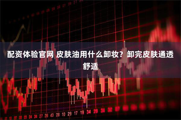 配资体验官网 皮肤油用什么卸妆？卸完皮肤通透舒适