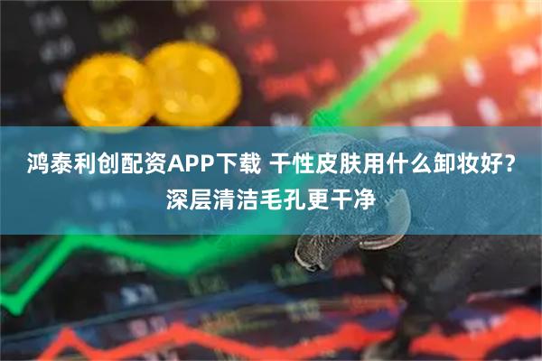 鸿泰利创配资APP下载 干性皮肤用什么卸妆好？深层清洁毛孔更干净