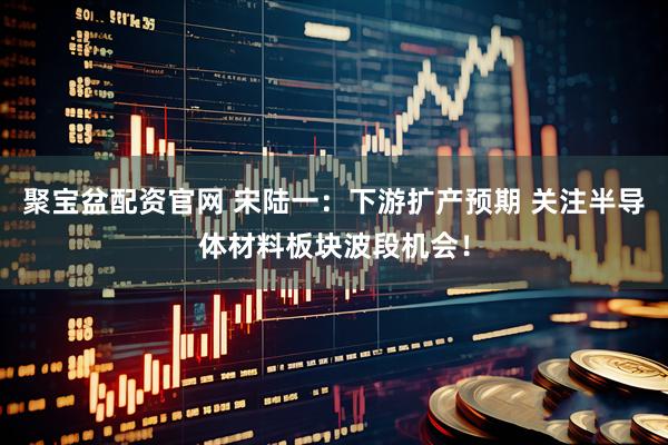 聚宝盆配资官网 宋陆一：下游扩产预期 关注半导体材料板块波段机会！