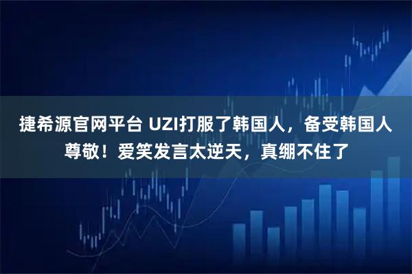 捷希源官网平台 UZI打服了韩国人,备受韩国人尊敬!爱笑发言太逆天,真绷不住了