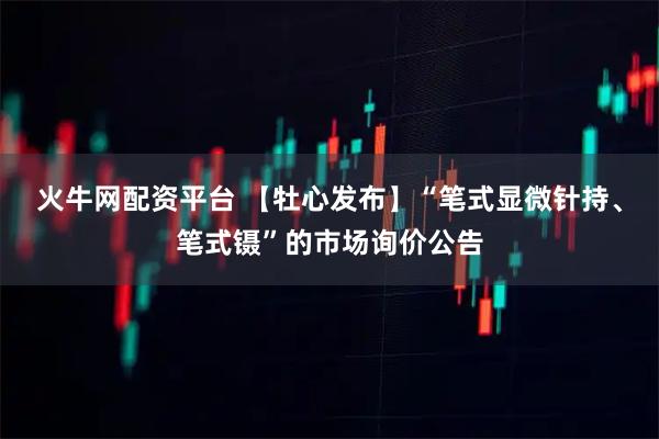 火牛网配资平台 【牡心发布】“笔式显微针持、笔式镊”的市场询价公告