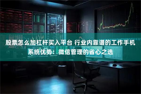 股票怎么加杠杆买入平台 行业内靠谱的工作手机系统优势：微信管理的省心之选
