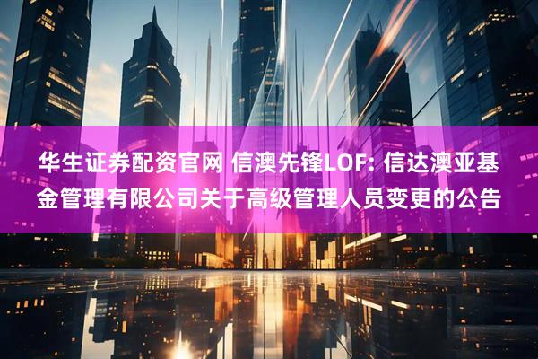 华生证券配资官网 信澳先锋LOF: 信达澳亚基金管理有限公司关于高级管理人员变更的公告