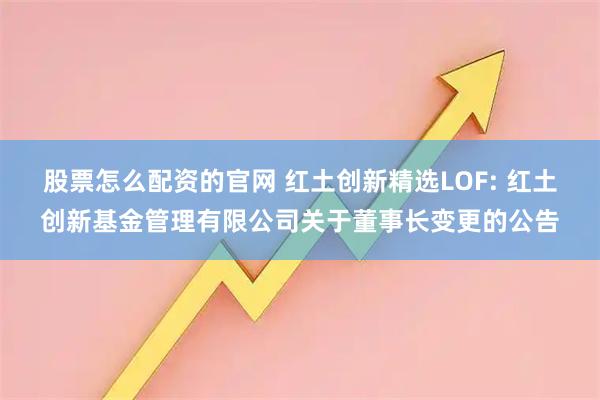 股票怎么配资的官网 红土创新精选LOF: 红土创新基金管理有限公司关于董事长变更的公告