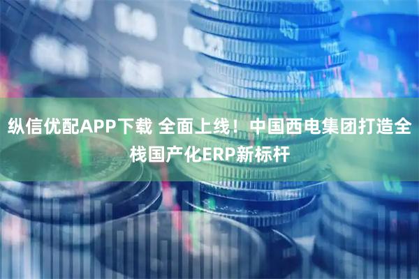 纵信优配APP下载 全面上线！中国西电集团打造全栈国产化ERP新标杆
