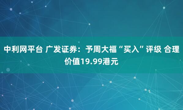 中利网平台 广发证券：予周大福“买入”评级 合理价值19.99港元