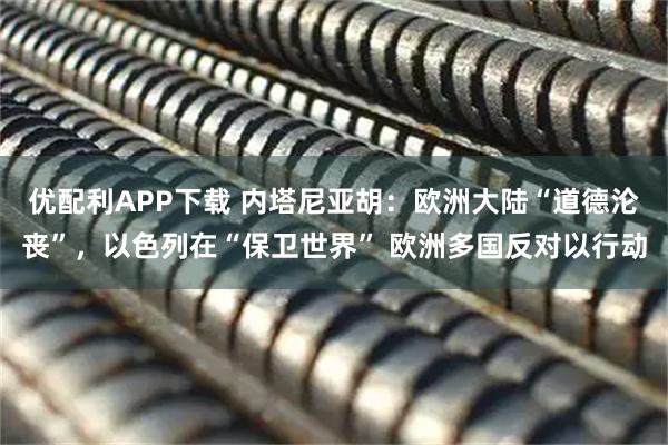 优配利APP下载 内塔尼亚胡:欧洲大陆“道德沦丧”,以色列在“保卫世界” 欧洲多国反对以行动