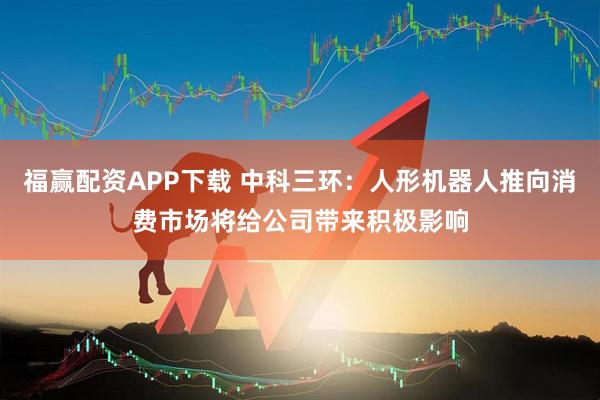 福赢配资APP下载 中科三环：人形机器人推向消费市场将给公司带来积极影响