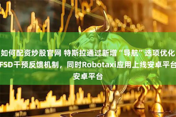 如何配资炒股官网 特斯拉通过新增“导航”选项优化FSD干预反馈机制，同时Robotaxi应用上线安卓平台