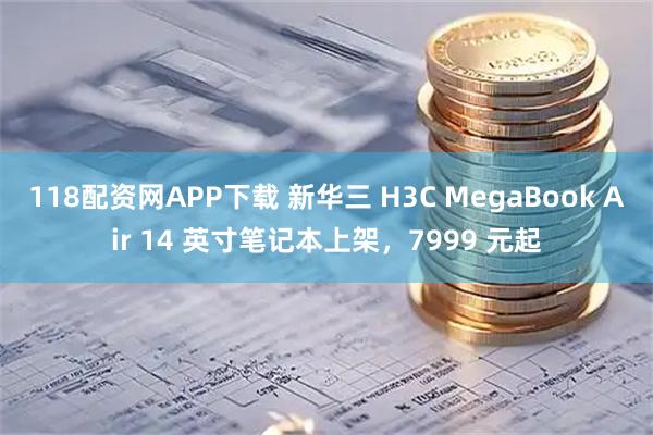 118配资网APP下载 新华三 H3C MegaBook Air 14 英寸笔记本上架，7999 元起