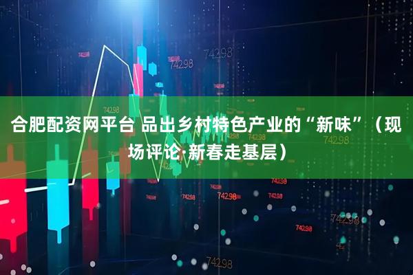 合肥配资网平台 品出乡村特色产业的“新味”（现场评论·新春走基层）