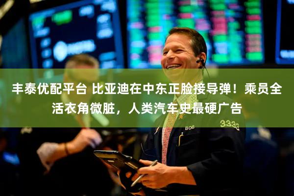 丰泰优配平台 比亚迪在中东正脸接导弹！乘员全活衣角微脏，人类汽车史最硬广告