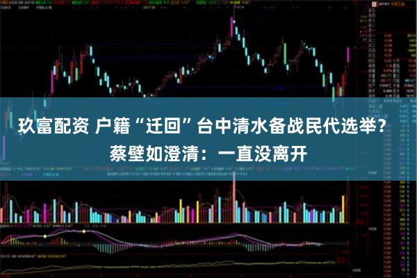玖富配资 户籍“迁回”台中清水备战民代选举？ 蔡壁如澄清：一直没离开
