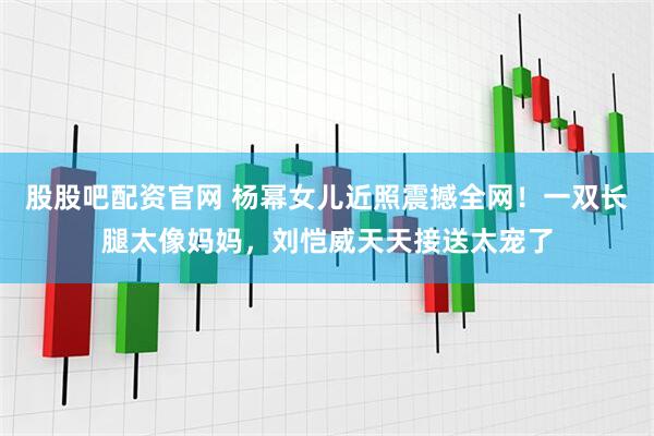 股股吧配资官网 杨幂女儿近照震撼全网！一双长腿太像妈妈，刘恺威天天接送太宠了