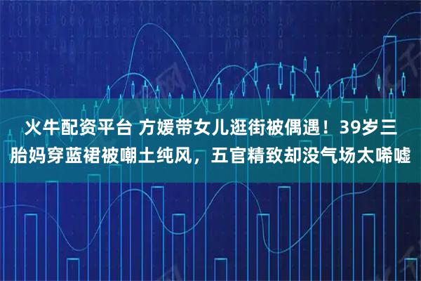 火牛配资平台 方媛带女儿逛街被偶遇！39岁三胎妈穿蓝裙被嘲土纯风，五官精致却没气场太唏嘘