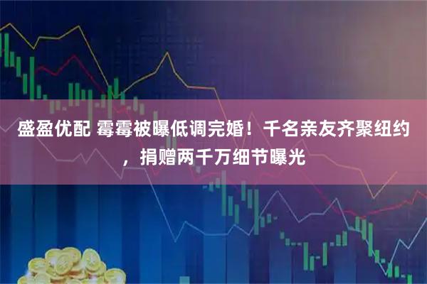 盛盈优配 霉霉被曝低调完婚！千名亲友齐聚纽约，捐赠两千万细节曝光