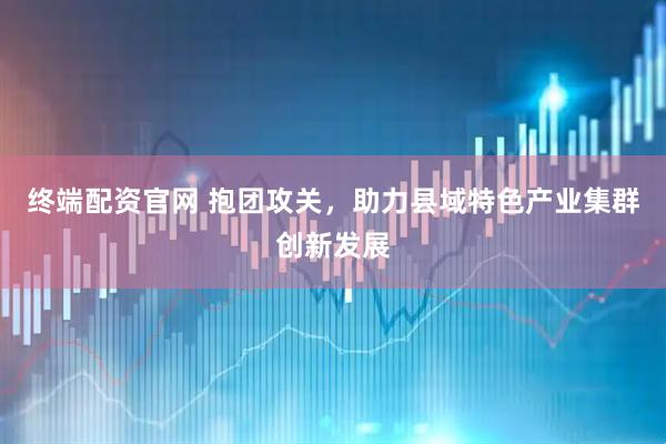 终端配资官网 抱团攻关，助力县域特色产业集群创新发展